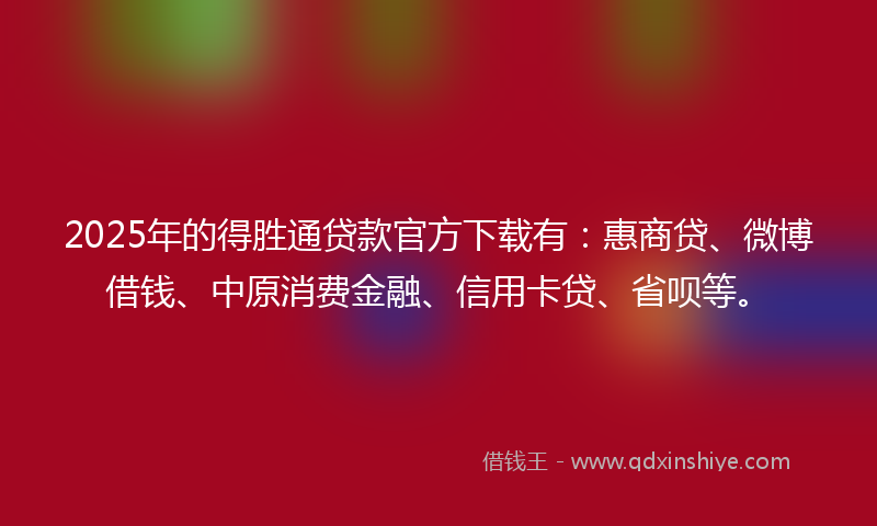 2025年的得胜通贷款官方下载有：惠商贷、微博借钱、中原消费金融、信用卡贷、省呗等。