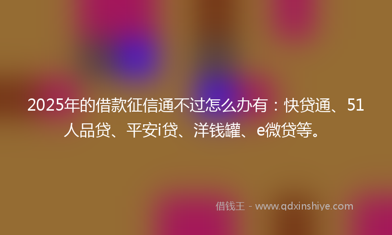 2025年的借款征信通不过怎么办有：快贷通、51人品贷、平安i贷、洋钱罐、e微贷等。