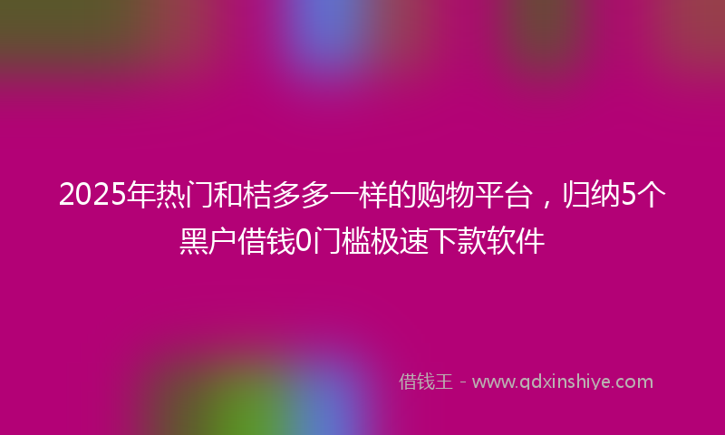 2025年热门和桔多多一样的购物平台，归纳5个黑户借钱0门槛极速下款软件
