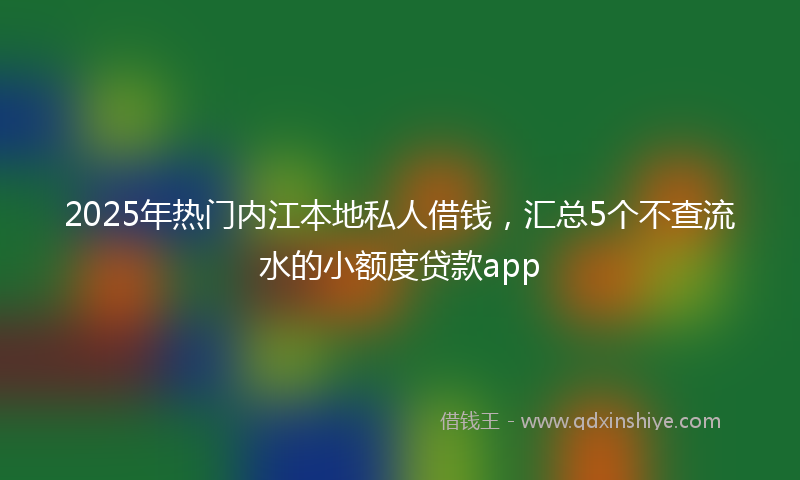 2025年热门内江本地私人借钱，汇总5个不查流水的小额度贷款app