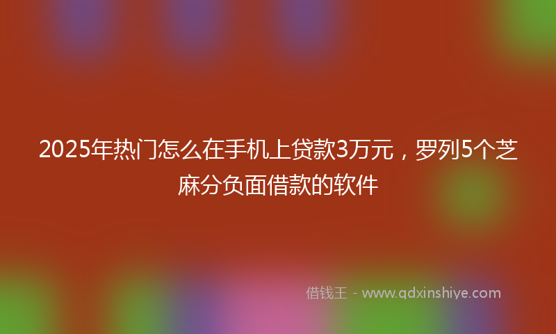 2025年热门怎么在手机上贷款3万元，罗列5个芝麻分负面借款的软件