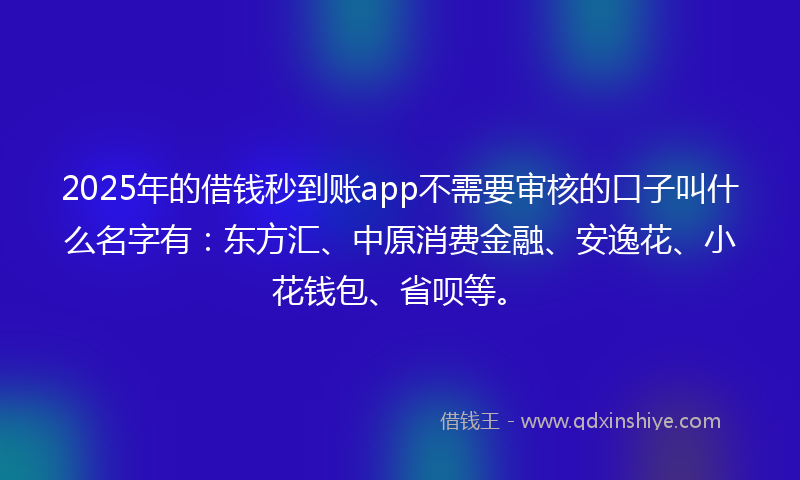 2025年的借钱秒到账app不需要审核的口子叫什么名字有：东方汇、中原消费金融、安逸花、小花钱包、省呗等。