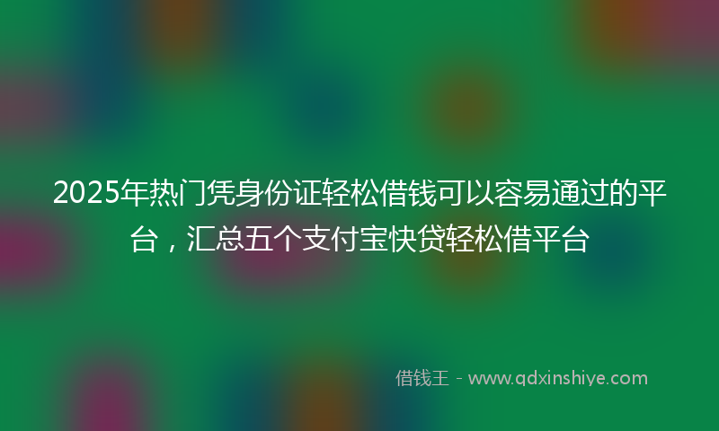 2025年热门凭身份证轻松借钱可以容易通过的平台，汇总五个支付宝快贷轻松借平台