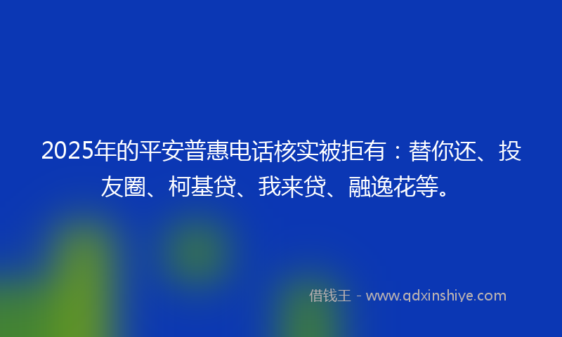 2025年的平安普惠电话核实被拒有：替你还、投友圈、柯基贷、我来贷、融逸花等。