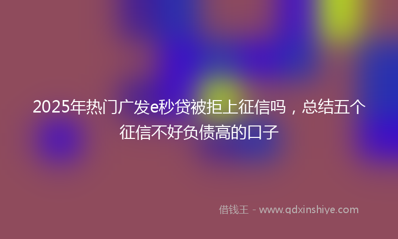 2025年热门广发e秒贷被拒上征信吗，总结五个征信不好负债高的口子