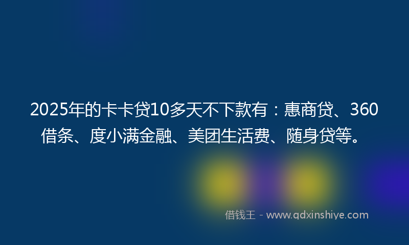2025年的卡卡贷10多天不下款有：惠商贷、360借条、度小满金融、美团生活费、随身贷等。