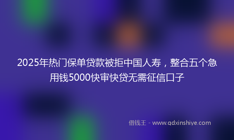 2025年热门保单贷款被拒中国人寿，整合五个急用钱5000快审快贷无需征信口子