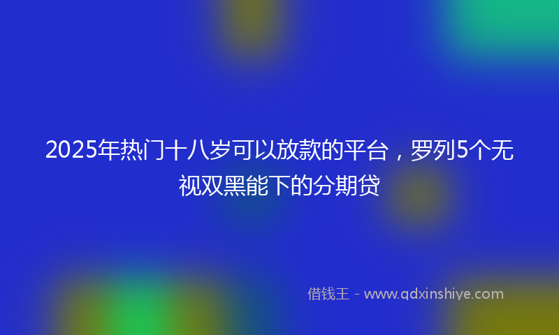 2025年热门十八岁可以放款的平台，罗列5个无视双黑能下的分期贷