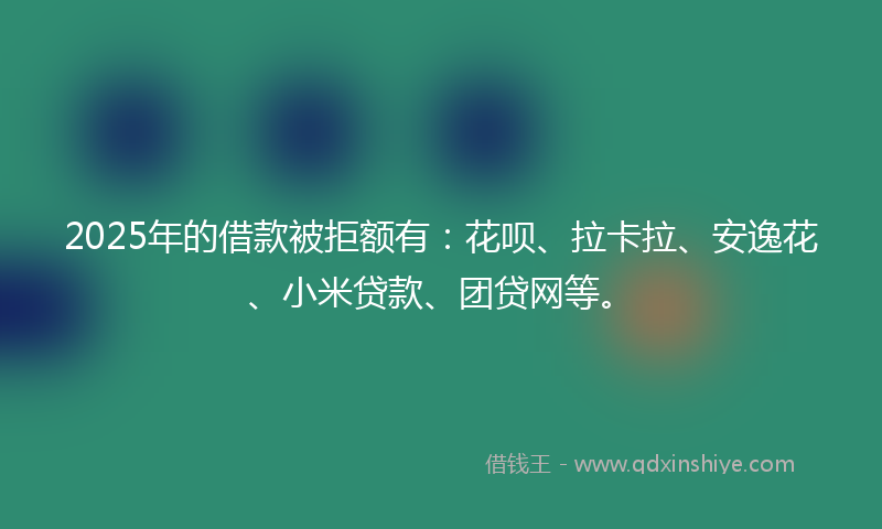 2025年的借款被拒额有：花呗、拉卡拉、安逸花、小米贷款、团贷网等。