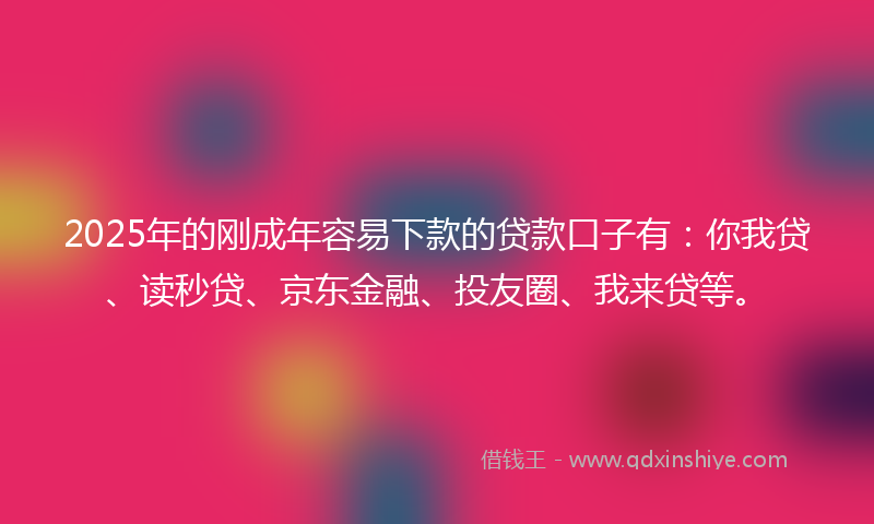 2025年的刚成年容易下款的贷款口子有：你我贷、读秒贷、京东金融、投友圈、我来贷等。