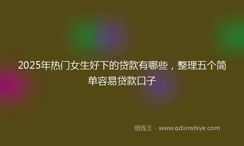 2025年热门女生好下的贷款有哪些，整理五个简单容易贷款口子