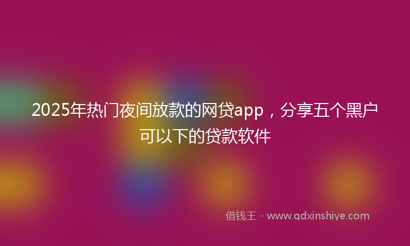2025年热门夜间放款的网贷app，分享五个黑户可以下的贷款软件