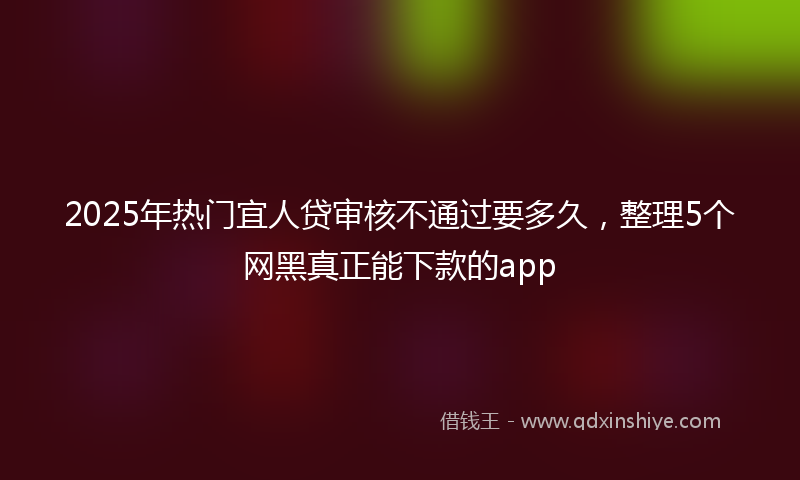 2025年热门宜人贷审核不通过要多久，整理5个网黑真正能下款的app