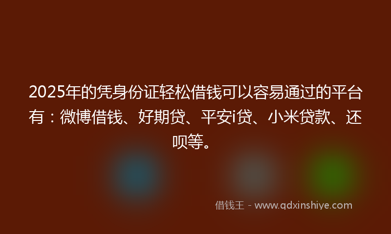 2025年的凭身份证轻松借钱可以容易通过的平台有：微博借钱、好期贷、平安i贷、小米贷款、还呗等。