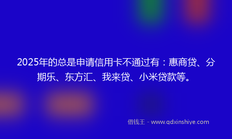 2025年的总是申请信用卡不通过有：惠商贷、分期乐、东方汇、我来贷、小米贷款等。
