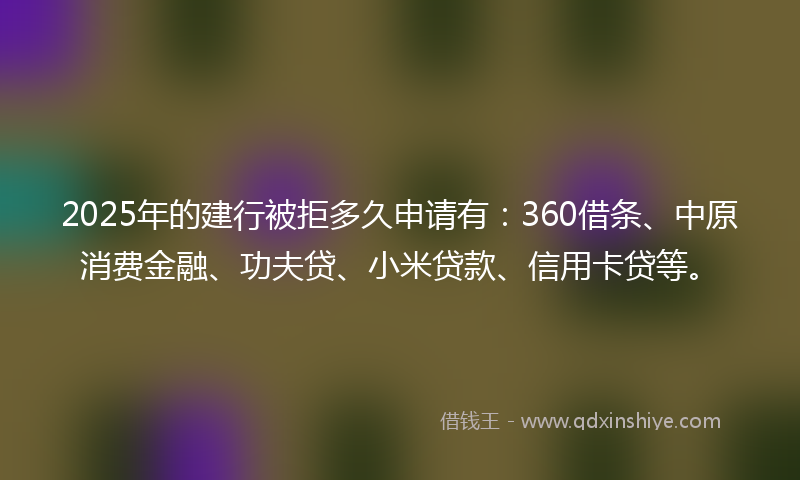 2025年的建行被拒多久申请有：360借条、中原消费金融、功夫贷、小米贷款、信用卡贷等。