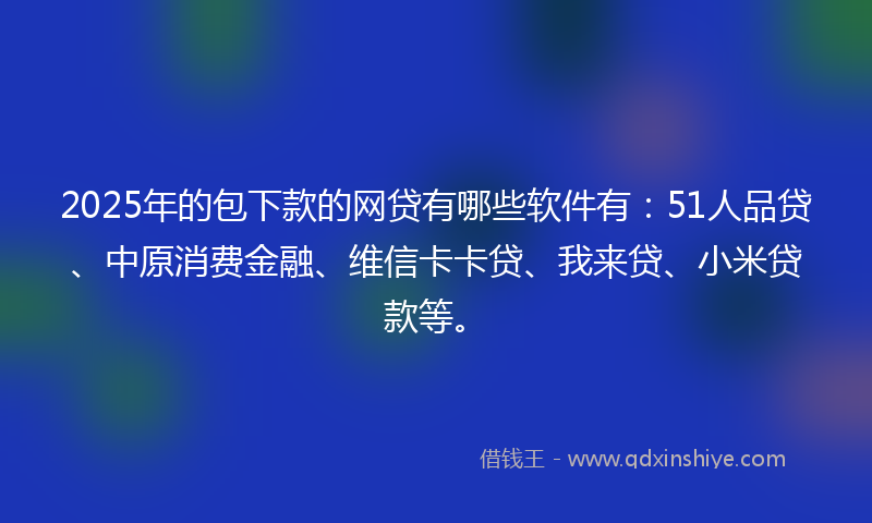 2025年的包下款的网贷有哪些软件有：51人品贷、中原消费金融、维信卡卡贷、我来贷、小米贷款等。