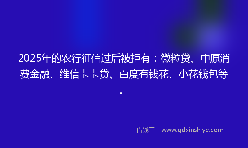 2025年的农行征信过后被拒有：微粒贷、中原消费金融、维信卡卡贷、百度有钱花、小花钱包等。