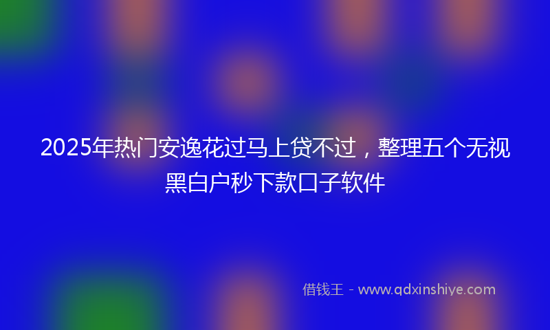 2025年热门安逸花过马上贷不过，整理五个无视黑白户秒下款口子软件