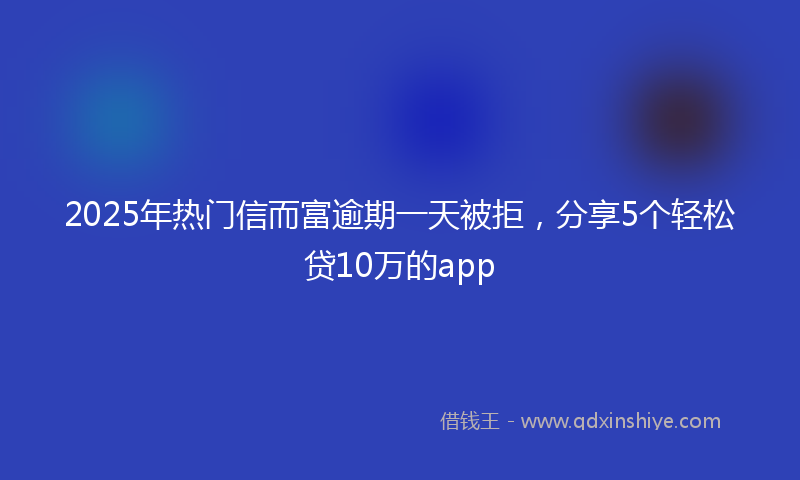 2025年热门信而富逾期一天被拒，分享5个轻松贷10万的app