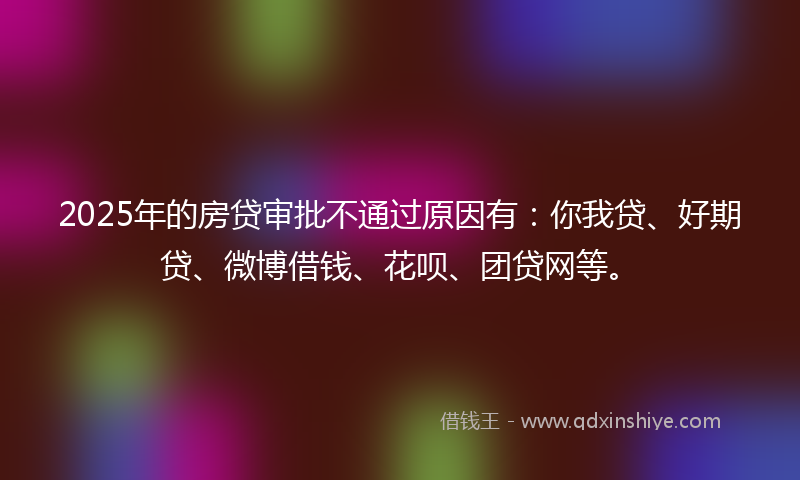 2025年的房贷审批不通过原因有：你我贷、好期贷、微博借钱、花呗、团贷网等。