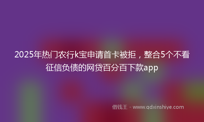 2025年热门农行k宝申请首卡被拒，整合5个不看征信负债的网贷百分百下款app
