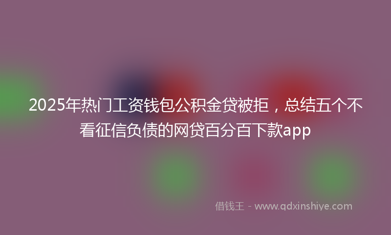2025年热门工资钱包公积金贷被拒，总结五个不看征信负债的网贷百分百下款app
