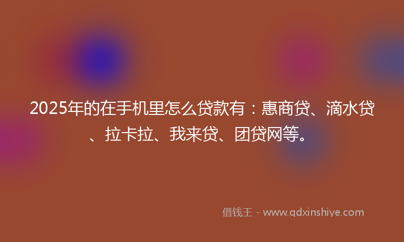 2025年的在手机里怎么贷款有：惠商贷、滴水贷、拉卡拉、我来贷、团贷网等。