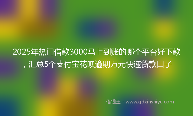 2025年热门借款3000马上到账的哪个平台好下款，汇总5个支付宝花呗逾期万元快速贷款口子