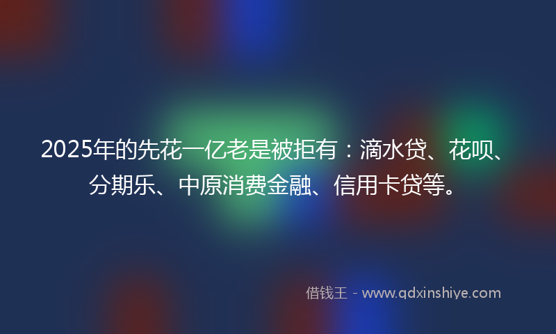 2025年的先花一亿老是被拒有：滴水贷、花呗、分期乐、中原消费金融、信用卡贷等。
