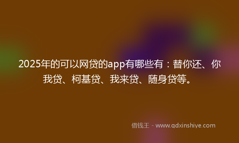 2025年的可以网贷的app有哪些有：替你还、你我贷、柯基贷、我来贷、随身贷等。