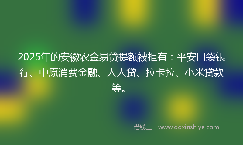 2025年的安徽农金易贷提额被拒有：平安口袋银行、中原消费金融、人人贷、拉卡拉、小米贷款等。