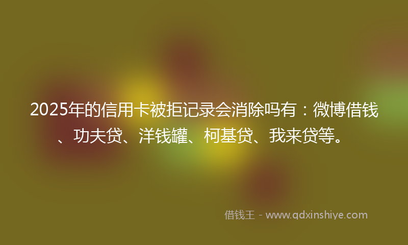 2025年的信用卡被拒记录会消除吗有：微博借钱、功夫贷、洋钱罐、柯基贷、我来贷等。