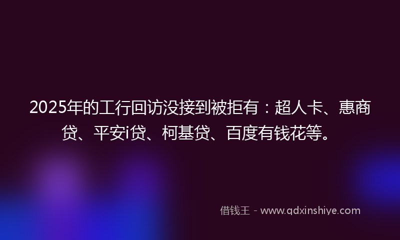 2025年的工行回访没接到被拒有：超人卡、惠商贷、平安i贷、柯基贷、百度有钱花等。