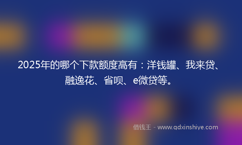 2025年的哪个下款额度高有：洋钱罐、我来贷、融逸花、省呗、e微贷等。
