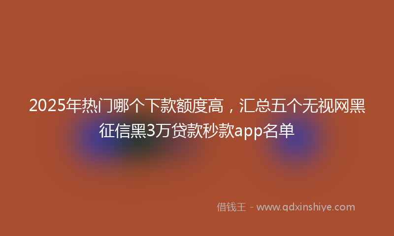 2025年热门哪个下款额度高，汇总五个无视网黑征信黑3万贷款秒款app名单