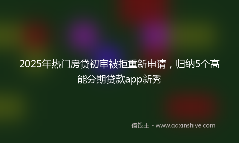 2025年热门房贷初审被拒重新申请，归纳5个高能分期贷款app新秀