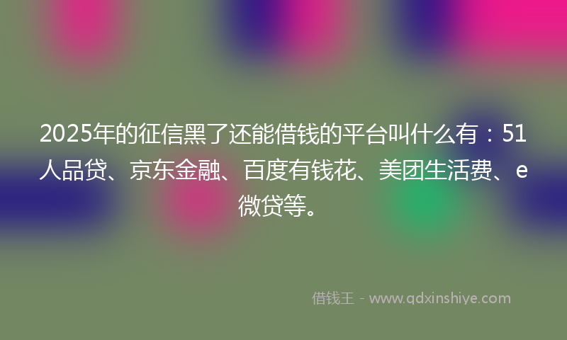 2025年的征信黑了还能借钱的平台叫什么有：51人品贷、京东金融、百度有钱花、美团生活费、e微贷等。