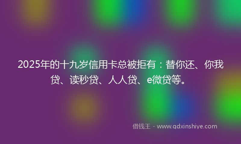 2025年的十九岁信用卡总被拒有：替你还、你我贷、读秒贷、人人贷、e微贷等。