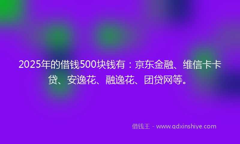 2025年的借钱500块钱有：京东金融、维信卡卡贷、安逸花、融逸花、团贷网等。
