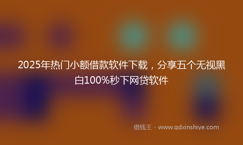 2025年热门小额借款软件下载，分享五个无视黑白100%秒下网贷软件