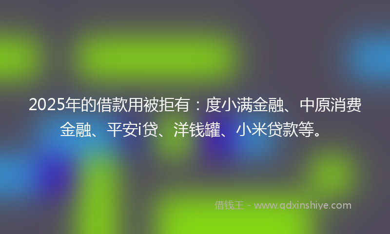 2025年的借款用被拒有：度小满金融、中原消费金融、平安i贷、洋钱罐、小米贷款等。