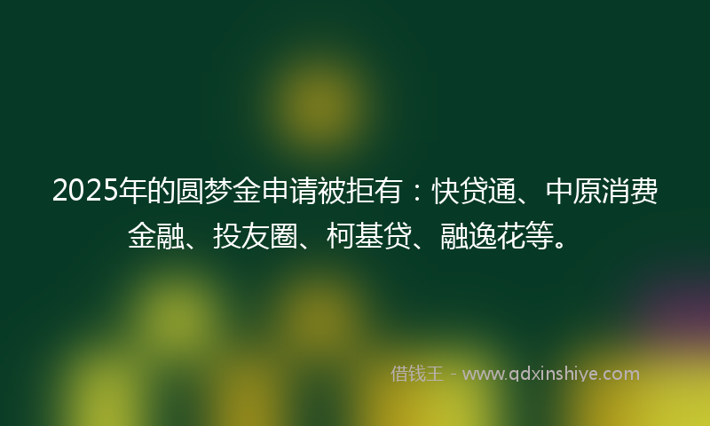 2025年的圆梦金申请被拒有：快贷通、中原消费金融、投友圈、柯基贷、融逸花等。