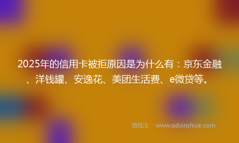 2025年的信用卡被拒原因是为什么有：京东金融、洋钱罐、安逸花、美团生活费、e微贷等。