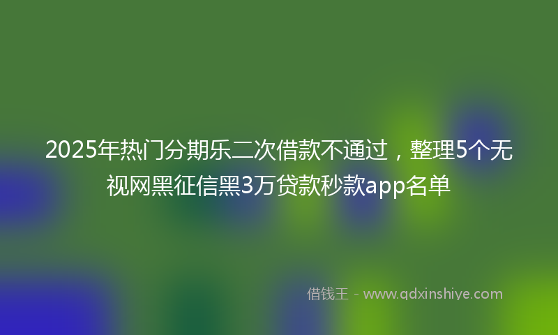 2025年热门分期乐二次借款不通过，整理5个无视网黑征信黑3万贷款秒款app名单