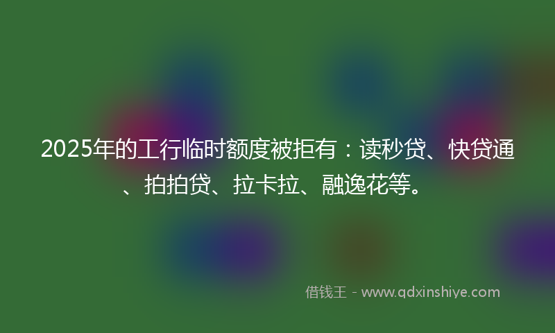 2025年的工行临时额度被拒有：读秒贷、快贷通、拍拍贷、拉卡拉、融逸花等。