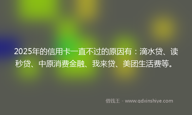 2025年的信用卡一直不过的原因有：滴水贷、读秒贷、中原消费金融、我来贷、美团生活费等。