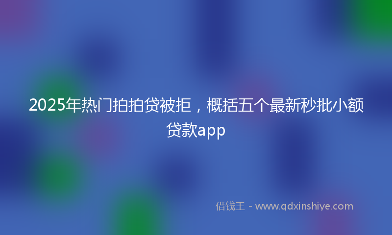 2025年热门拍拍贷被拒，概括五个最新秒批小额贷款app