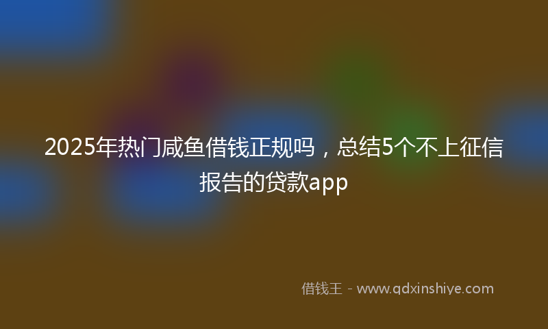 2025年热门咸鱼借钱正规吗，总结5个不上征信报告的贷款app