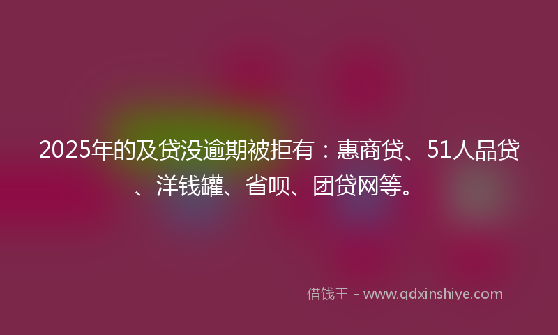 2025年的及贷没逾期被拒有：惠商贷、51人品贷、洋钱罐、省呗、团贷网等。